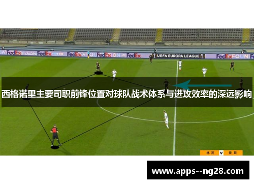 西格诺里主要司职前锋位置对球队战术体系与进攻效率的深远影响 西格诺里主要司职前锋位置对球队战术体系与进攻效率的深远影响