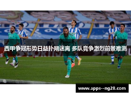 西甲争冠形势日益扑朔迷离 多队竞争激烈前景难测 西甲争冠形势日益扑朔迷离 多队竞争激烈前景难测