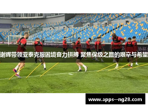 谢晖带领亚泰克服困境奋力拼搏 聚焦保级之路的艰辛与希望
