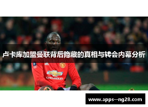 卢卡库加盟曼联背后隐藏的真相与转会内幕分析