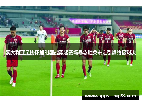 澳大利亚足协杯加时鏖战激起赛场悬念胜负未定引爆终极对决