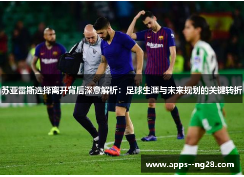 苏亚雷斯选择离开背后深意解析：足球生涯与未来规划的关键转折