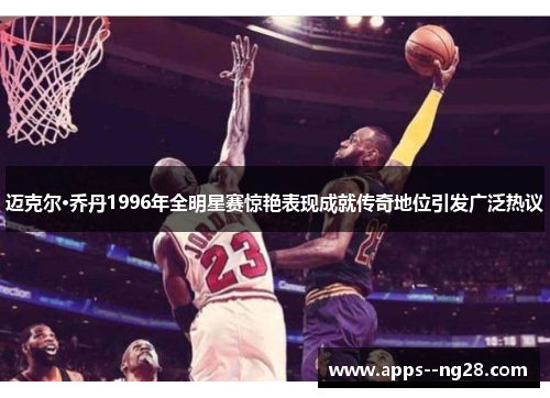迈克尔·乔丹1996年全明星赛惊艳表现成就传奇地位引发广泛热议