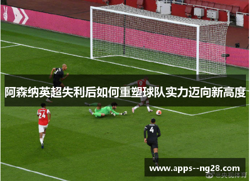 阿森纳英超失利后如何重塑球队实力迈向新高度