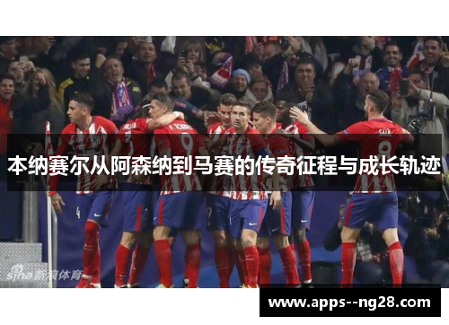 本纳赛尔从阿森纳到马赛的传奇征程与成长轨迹