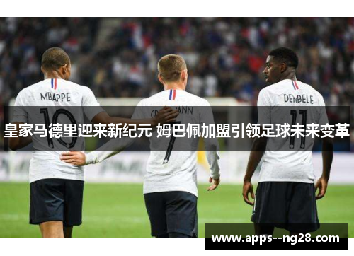 皇家马德里迎来新纪元 姆巴佩加盟引领足球未来变革 皇家马德里迎来新纪元 姆巴佩加盟引领足球未来变革