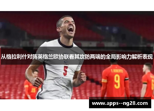 从格拉利什对阵英格兰欧协联看其攻防两端的全局影响力解析表现 从格拉利什对阵英格兰欧协联看其攻防两端的全局影响力解析表现