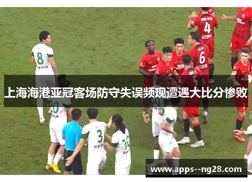 上海海港亚冠客场防守失误频现遭遇大比分惨败