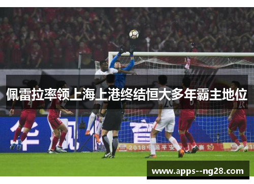 佩雷拉率领上海上港终结恒大多年霸主地位 佩雷拉率领上海上港终结恒大多年霸主地位