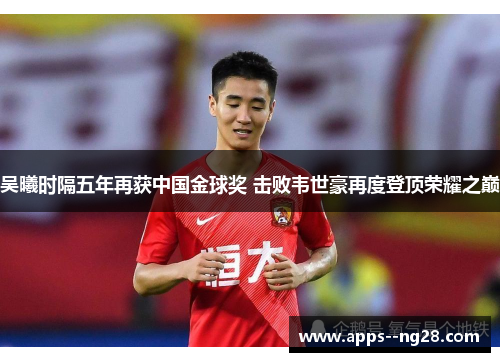 吴曦时隔五年再获中国金球奖 击败韦世豪再度登顶荣耀之巅 吴曦时隔五年再获中国金球奖 击败韦世豪再度登顶荣耀之巅