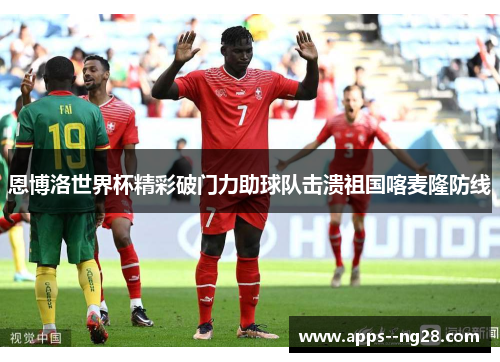 恩博洛世界杯精彩破门力助球队击溃祖国喀麦隆防线 恩博洛世界杯精彩破门力助球队击溃祖国喀麦隆防线