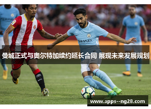 曼城正式与奥尔特加续约延长合同 展现未来发展规划
