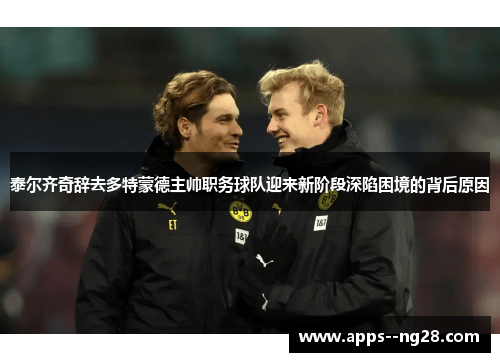 泰尔齐奇辞去多特蒙德主帅职务球队迎来新阶段深陷困境的背后原因 泰尔齐奇辞去多特蒙德主帅职务球队迎来新阶段深陷困境的背后原因