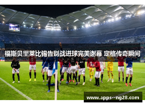 福斯贝里莱比锡告别战进球完美谢幕 定格传奇瞬间 福斯贝里莱比锡告别战进球完美谢幕 定格传奇瞬间