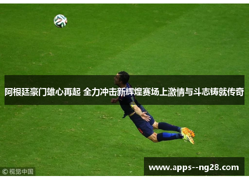 阿根廷豪门雄心再起 全力冲击新辉煌赛场上激情与斗志铸就传奇